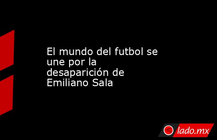 El mundo del futbol se une por la desaparición de Emiliano Sala. Noticias en tiempo real