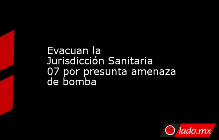 Evacuan la Jurisdicción Sanitaria 07 por presunta amenaza de bomba. Noticias en tiempo real