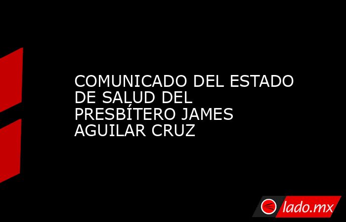 COMUNICADO DEL ESTADO DE SALUD DEL PRESBÍTERO JAMES AGUILAR CRUZ. Noticias en tiempo real