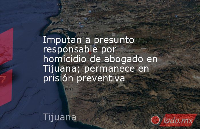 Imputan a presunto responsable por homicidio de abogado en Tijuana ...
