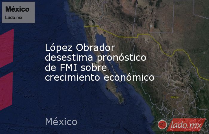 López Obrador desestima pronóstico de FMI sobre crecimiento económico. Noticias en tiempo real