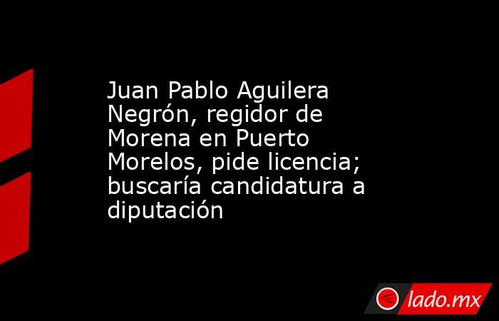 Juan Pablo Aguilera Negrón, regidor de Morena en Puerto Morelos, pide licencia; buscaría candidatura a diputación. Noticias en tiempo real