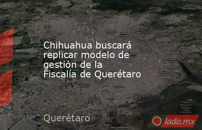 Chihuahua buscará replicar modelo de gestión de la Fiscalía de Querétaro. Noticias en tiempo real