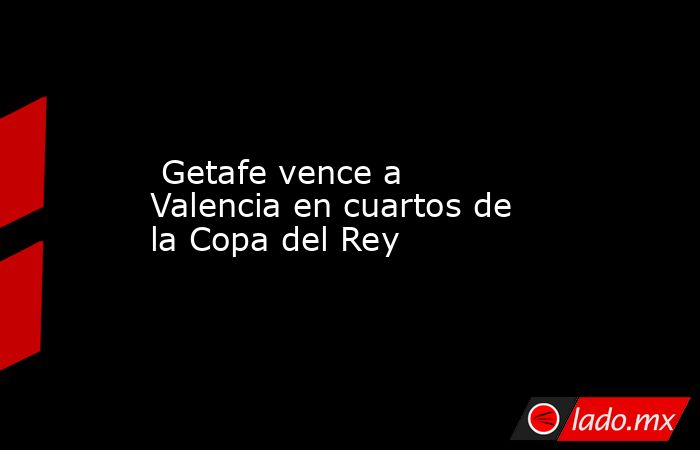  Getafe vence a Valencia en cuartos de la Copa del Rey. Noticias en tiempo real