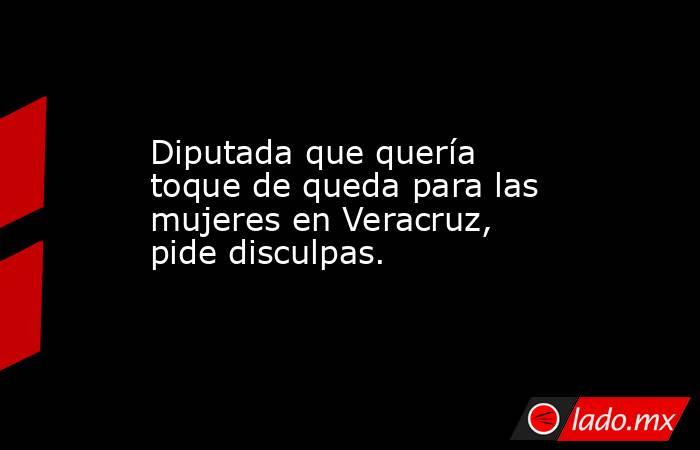 Diputada que quería toque de queda para las mujeres en Veracruz, pide disculpas.. Noticias en tiempo real