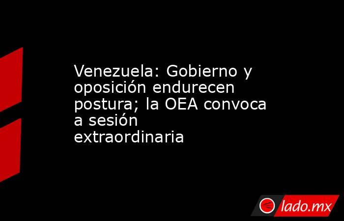 Venezuela: Gobierno y oposición endurecen postura; la OEA convoca a sesión extraordinaria. Noticias en tiempo real