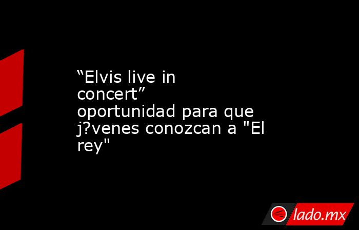 “Elvis live in concert” oportunidad para que j?venes conozcan a 