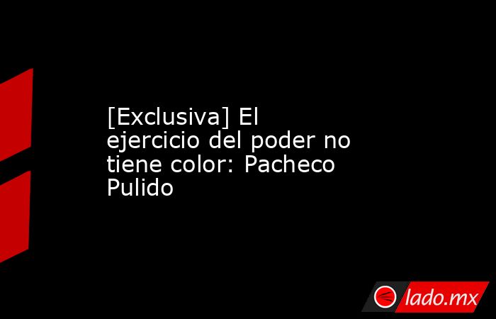 [Exclusiva] El ejercicio del poder no tiene color: Pacheco Pulido. Noticias en tiempo real