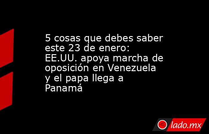 5 cosas que debes saber este 23 de enero: EE.UU. apoya marcha de oposición en Venezuela y el papa llega a Panamá. Noticias en tiempo real