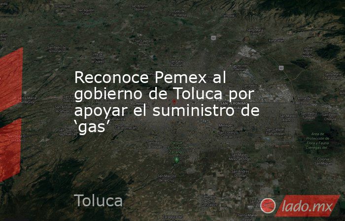 Reconoce Pemex al gobierno de Toluca por apoyar el suministro de ‘gas’. Noticias en tiempo real