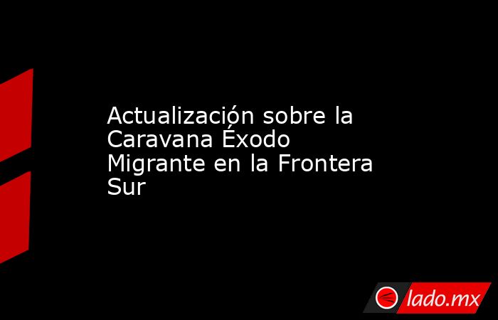Actualización sobre la Caravana Éxodo Migrante en la Frontera Sur. Noticias en tiempo real
