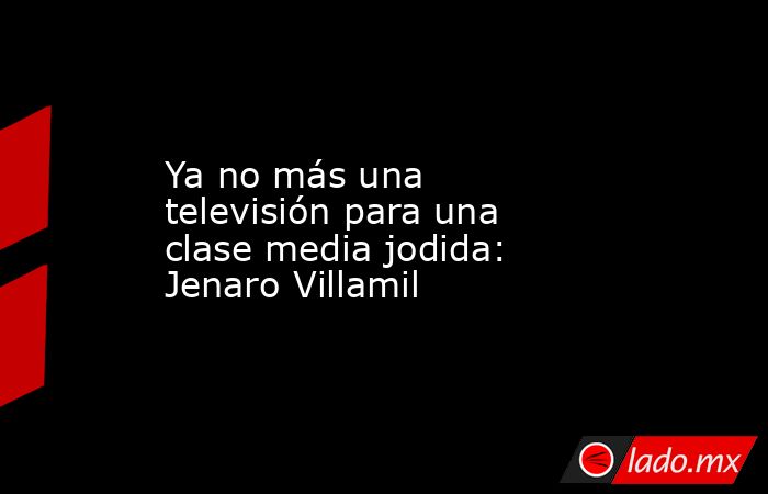 Ya no más una televisión para una clase media jodida: Jenaro Villamil. Noticias en tiempo real