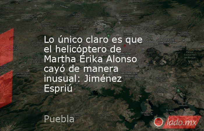 Lo único claro es que el helicóptero de Martha Érika Alonso cayó de manera inusual: Jiménez Espriú. Noticias en tiempo real
