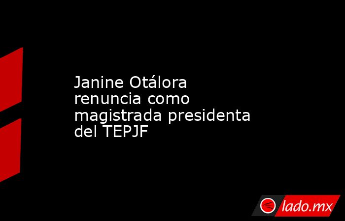 Janine Otálora renuncia como magistrada presidenta del TEPJF. Noticias en tiempo real