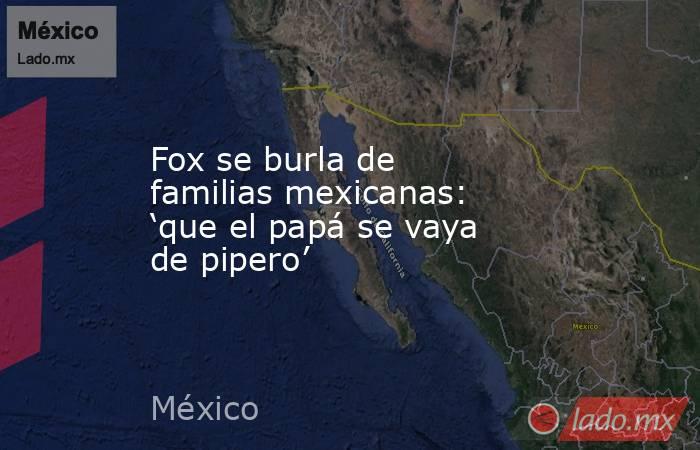 Fox se burla de familias mexicanas: ‘que el papá se vaya de pipero’. Noticias en tiempo real