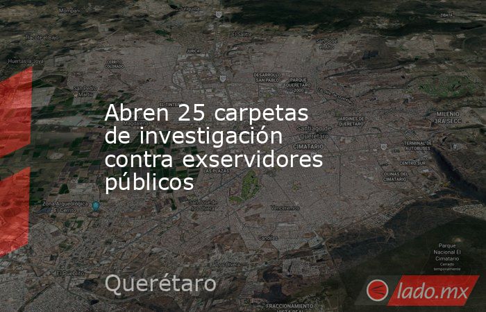 Abren 25 carpetas de investigación contra exservidores públicos. Noticias en tiempo real