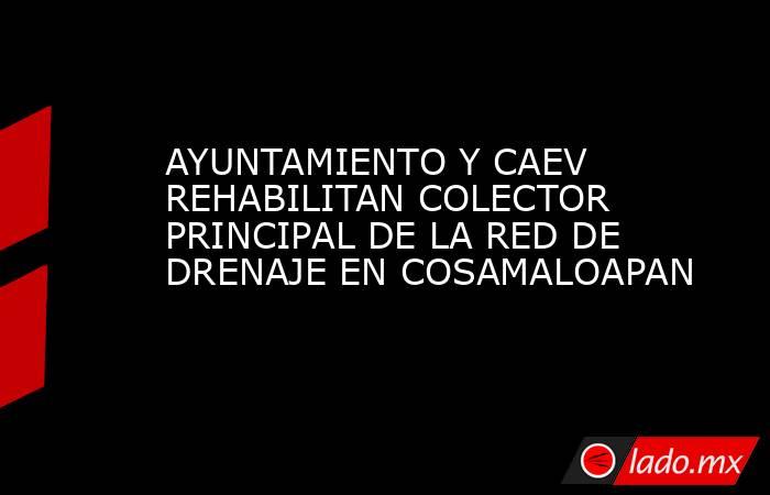 AYUNTAMIENTO Y CAEV REHABILITAN COLECTOR PRINCIPAL DE LA RED DE DRENAJE EN COSAMALOAPAN. Noticias en tiempo real