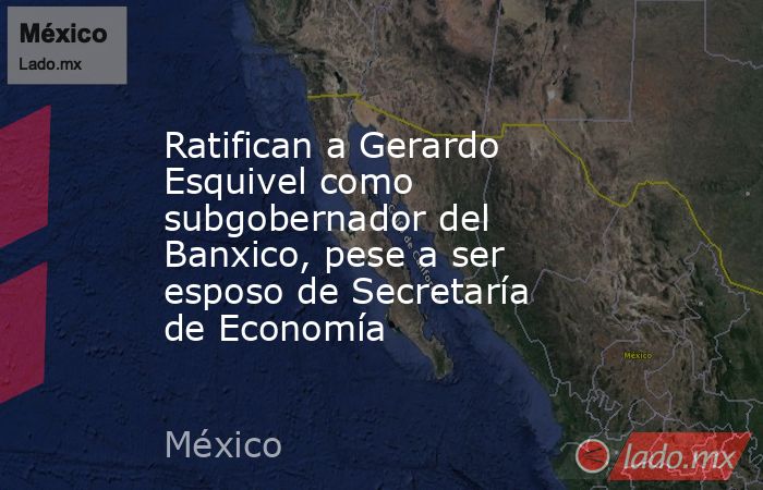 Ratifican a Gerardo Esquivel como subgobernador del Banxico, pese a ser esposo de Secretaría de Economía. Noticias en tiempo real