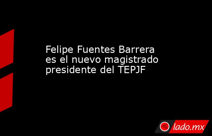 Felipe Fuentes Barrera es el nuevo magistrado presidente del TEPJF. Noticias en tiempo real