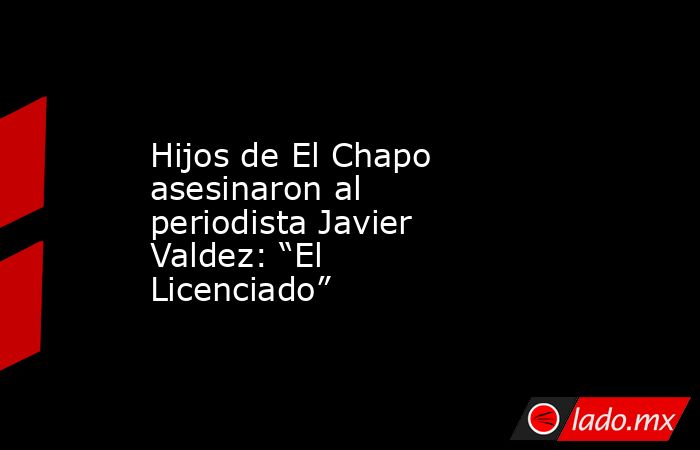 Hijos de El Chapo asesinaron al periodista Javier Valdez: “El Licenciado”. Noticias en tiempo real