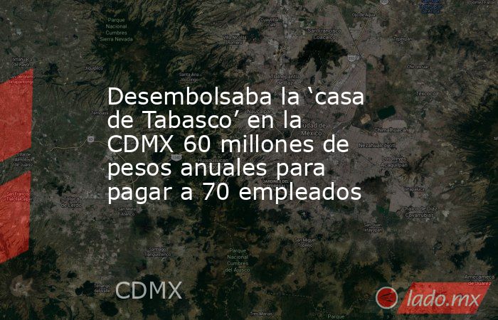 Desembolsaba la ‘casa de Tabasco’ en la CDMX 60 millones de pesos anuales para pagar a 70 empleados. Noticias en tiempo real