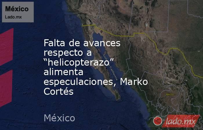 Falta de avances respecto a “helicopterazo” alimenta especulaciones, Marko Cortés. Noticias en tiempo real