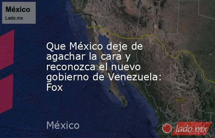Que México deje de agachar la cara y reconozca el nuevo gobierno de Venezuela: Fox. Noticias en tiempo real