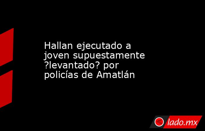 Hallan ejecutado a joven supuestamente ?levantado? por policías de Amatlán. Noticias en tiempo real