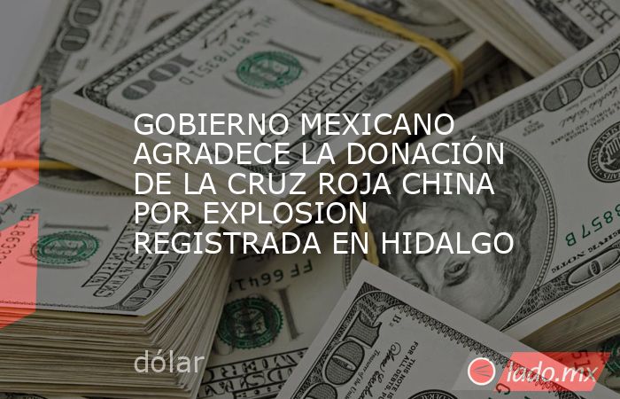 GOBIERNO MEXICANO AGRADECE LA DONACIÓN DE LA CRUZ ROJA CHINA POR EXPLOSION REGISTRADA EN HIDALGO. Noticias en tiempo real
