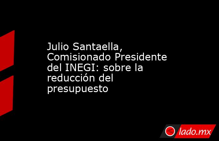 Julio Santaella, Comisionado Presidente del INEGI: sobre la reducción del presupuesto. Noticias en tiempo real
