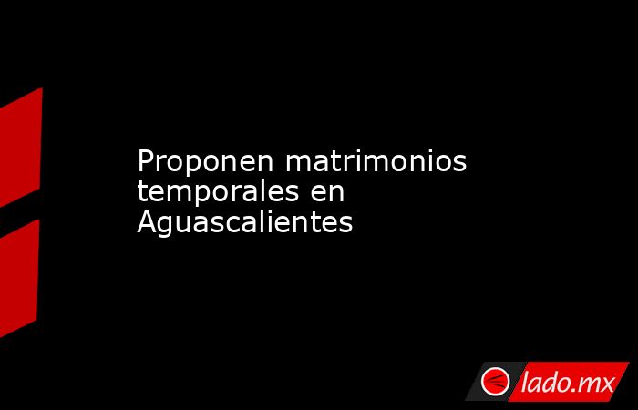 Proponen matrimonios temporales en Aguascalientes. Noticias en tiempo real
