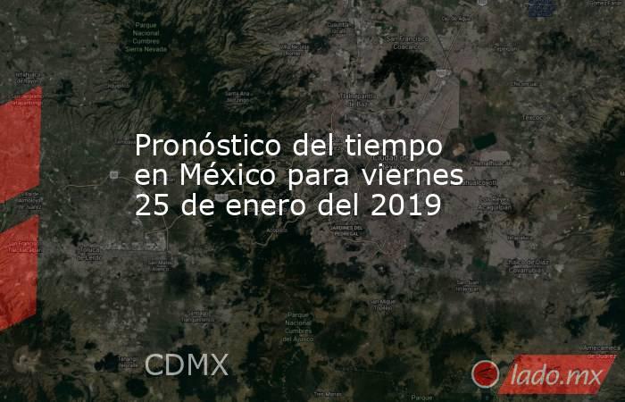 Pronóstico del tiempo en México para viernes 25 de enero del 2019. Noticias en tiempo real