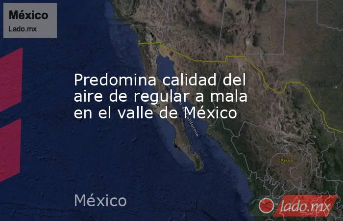 Predomina calidad del aire de regular a mala en el valle de México. Noticias en tiempo real