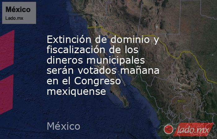 Extinción de dominio y fiscalización de los dineros municipales serán votados mañana en el Congreso mexiquense. Noticias en tiempo real