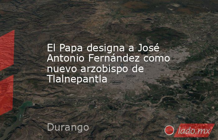 El Papa designa a José Antonio Fernández como nuevo arzobispo de Tlalnepantla. Noticias en tiempo real