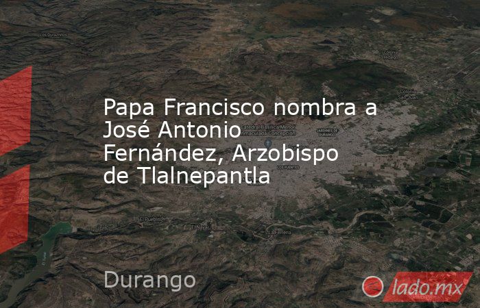 Papa Francisco nombra a José Antonio Fernández, Arzobispo de Tlalnepantla. Noticias en tiempo real