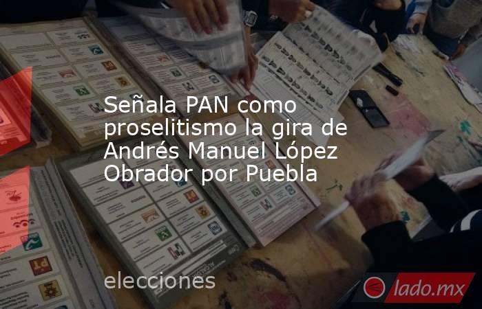Señala PAN como proselitismo la gira de Andrés Manuel López Obrador por Puebla. Noticias en tiempo real