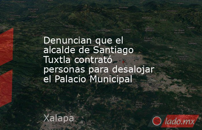 Denuncian que el alcalde de Santiago Tuxtla contrató personas para desalojar el Palacio Municipal. Noticias en tiempo real