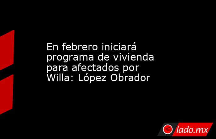 En febrero iniciará programa de vivienda para afectados por Willa: López Obrador. Noticias en tiempo real