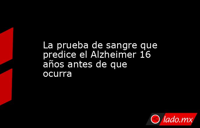 La prueba de sangre que predice el Alzheimer 16 años antes de que ocurra. Noticias en tiempo real