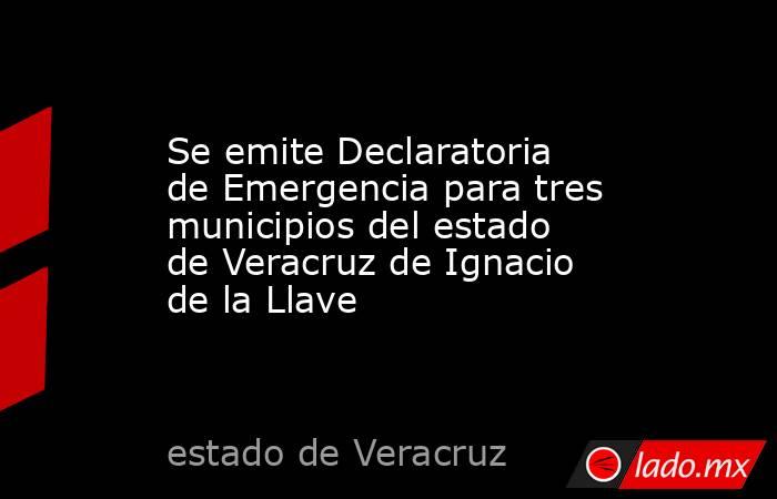 Se emite Declaratoria de Emergencia para tres municipios del estado de Veracruz de Ignacio de la Llave. Noticias en tiempo real