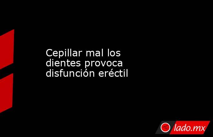 Cepillar mal los dientes provoca disfunción eréctil. Noticias en tiempo real