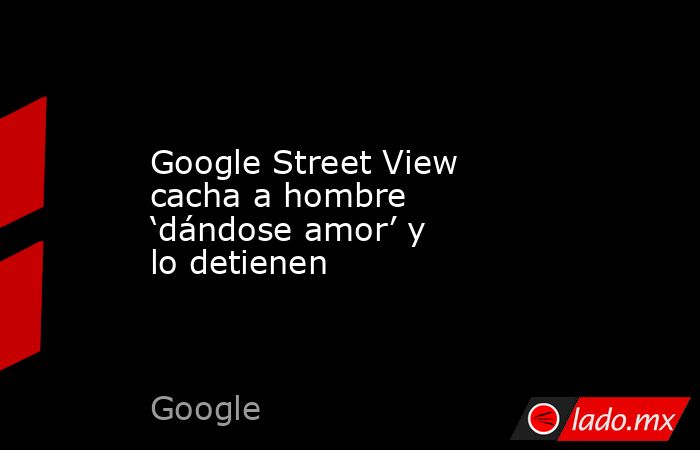 Google Street View cacha a hombre ‘dándose amor’ y lo detienen. Noticias en tiempo real