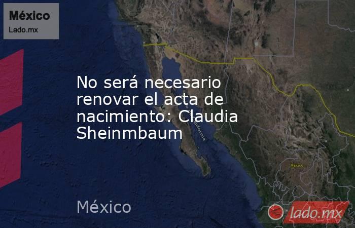 No será necesario renovar el acta de nacimiento: Claudia Sheinmbaum. Noticias en tiempo real