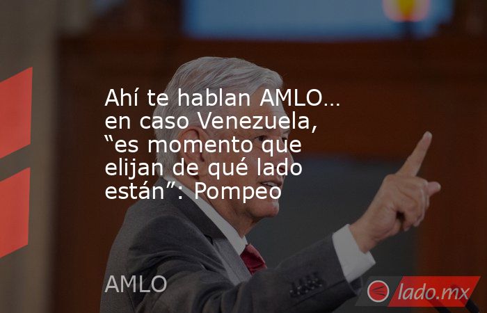 Ahí te hablan AMLO… en caso Venezuela, “es momento que elijan de qué lado están”: Pompeo. Noticias en tiempo real