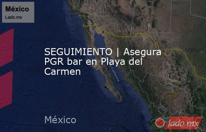 SEGUIMIENTO | Asegura PGR bar en Playa del Carmen. Noticias en tiempo real