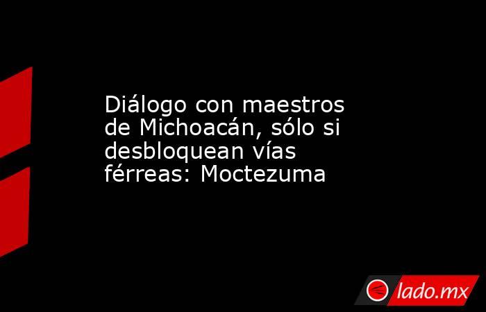 Diálogo con maestros de Michoacán, sólo si desbloquean vías férreas: Moctezuma. Noticias en tiempo real