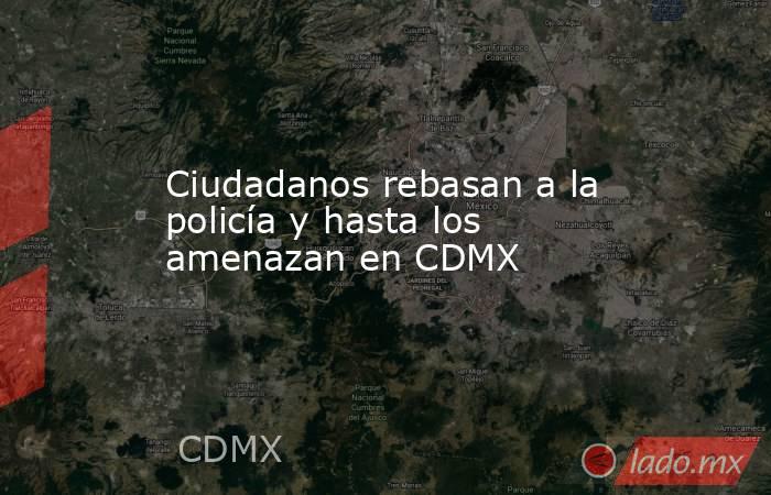 Ciudadanos rebasan a la policía y hasta los amenazan en CDMX. Noticias en tiempo real