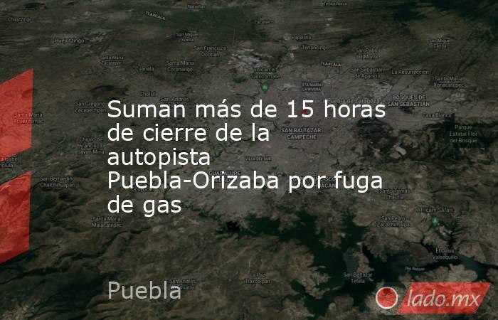 Suman más de 15 horas de cierre de la autopista Puebla-Orizaba por fuga de gas. Noticias en tiempo real