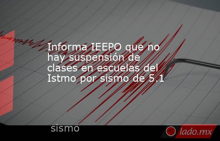 Informa IEEPO que no hay suspensión de clases en escuelas del Istmo por sismo de 5.1. Noticias en tiempo real